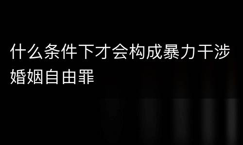 什么条件下才会构成暴力干涉婚姻自由罪