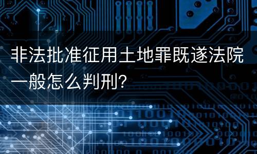 非法批准征用土地罪既遂法院一般怎么判刑？