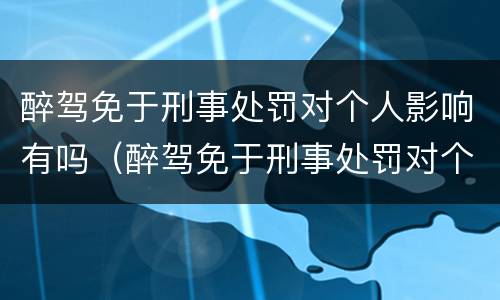 醉驾免于刑事处罚对个人影响有吗（醉驾免于刑事处罚对个人影响有吗怎么处理）