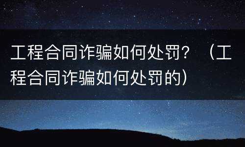 工程合同诈骗如何处罚？（工程合同诈骗如何处罚的）