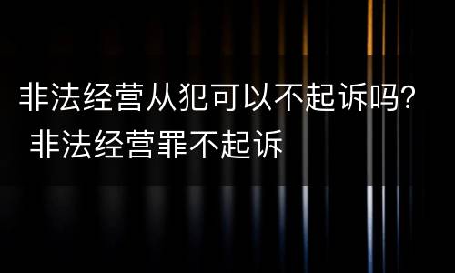 非法经营从犯可以不起诉吗？ 非法经营罪不起诉