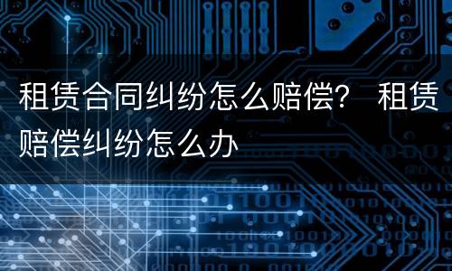 租赁合同纠纷怎么赔偿？ 租赁赔偿纠纷怎么办