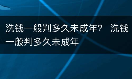 洗钱一般判多久未成年？ 洗钱一般判多久未成年