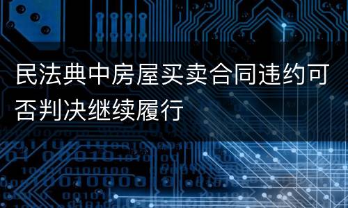 民法典中房屋买卖合同违约可否判决继续履行
