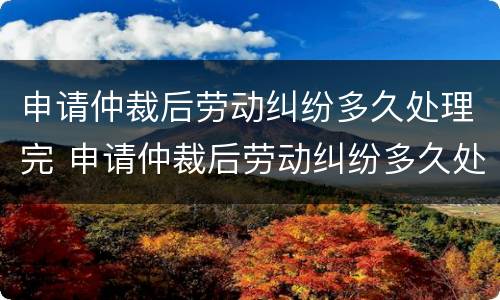 申请仲裁后劳动纠纷多久处理完 申请仲裁后劳动纠纷多久处理完成