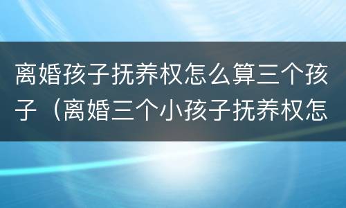 离婚孩子抚养权怎么算三个孩子（离婚三个小孩子抚养权怎么判定）
