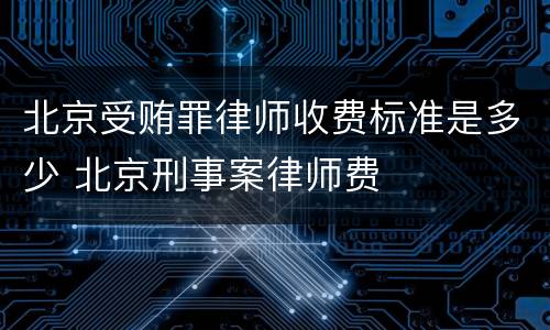 北京受贿罪律师收费标准是多少 北京刑事案律师费