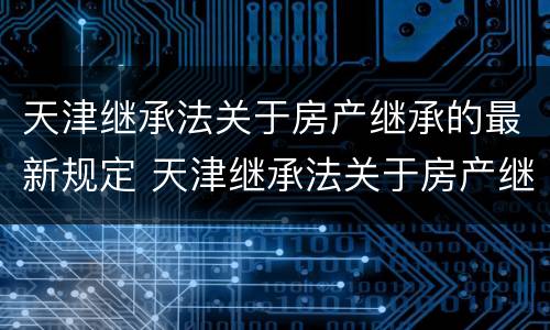 天津继承法关于房产继承的最新规定 天津继承法关于房产继承的最新规定解读
