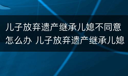 儿子放弃遗产继承儿媳不同意怎么办 儿子放弃遗产继承儿媳不同意怎么办理