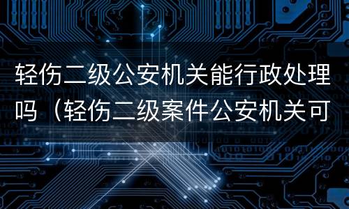 轻伤二级公安机关能行政处理吗（轻伤二级案件公安机关可以调解吗）