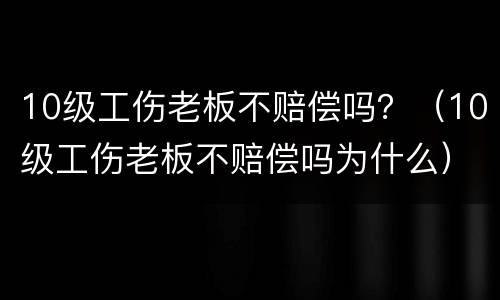 10级工伤老板不赔偿吗？（10级工伤老板不赔偿吗为什么）