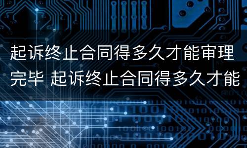 起诉终止合同得多久才能审理完毕 起诉终止合同得多久才能审理完毕呢