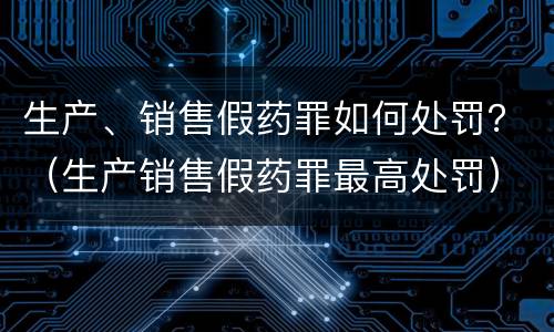 生产、销售假药罪如何处罚？（生产销售假药罪最高处罚）