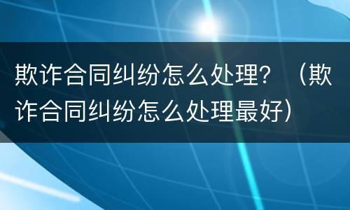 欺诈合同纠纷怎么处理？（欺诈合同纠纷怎么处理最好）