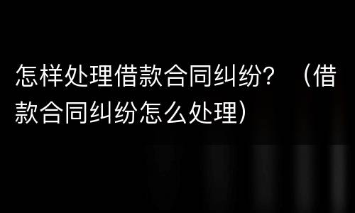 怎样处理借款合同纠纷？（借款合同纠纷怎么处理）
