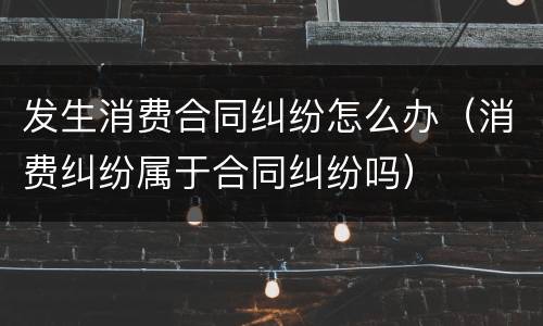 发生消费合同纠纷怎么办（消费纠纷属于合同纠纷吗）