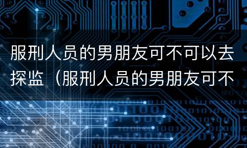 服刑人员的男朋友可不可以去探监（服刑人员的男朋友可不可以去探监呢）