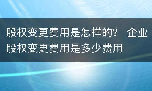 股权变更费用是怎样的？ 企业股权变更费用是多少费用