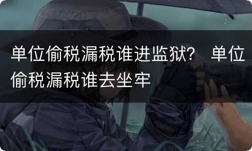 单位偷税漏税谁进监狱？ 单位偷税漏税谁去坐牢