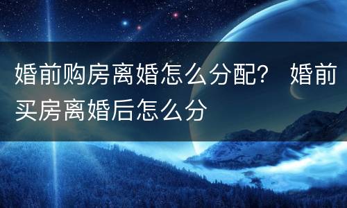婚前购房离婚怎么分配？ 婚前买房离婚后怎么分