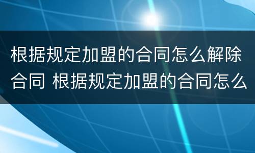 根据规定加盟的合同怎么解除合同 根据规定加盟的合同怎么解除合同呢