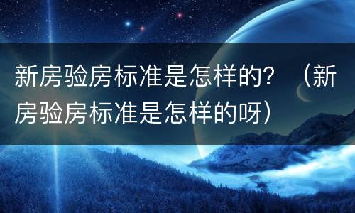 新房验房标准是怎样的？（新房验房标准是怎样的呀）