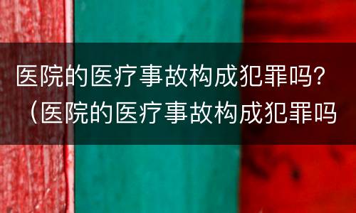 医院的医疗事故构成犯罪吗？（医院的医疗事故构成犯罪吗怎么处理）