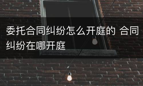 委托合同纠纷怎么开庭的 合同纠纷在哪开庭