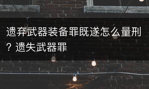 遗弃武器装备罪既遂怎么量刑? 遗失武器罪