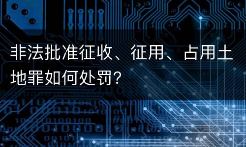 非法批准征收、征用、占用土地罪如何处罚？