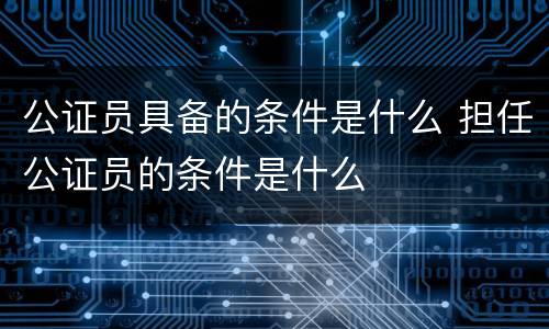 公证员具备的条件是什么 担任公证员的条件是什么