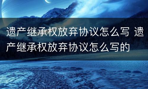 遗产继承权放弃协议怎么写 遗产继承权放弃协议怎么写的
