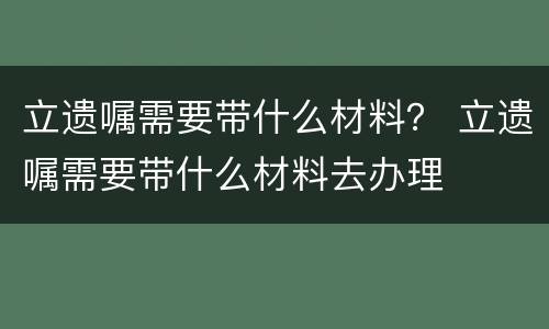 立遗嘱需要带什么材料？ 立遗嘱需要带什么材料去办理