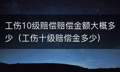 工伤10级赔偿赔偿金额大概多少（工伤十级赔偿金多少）