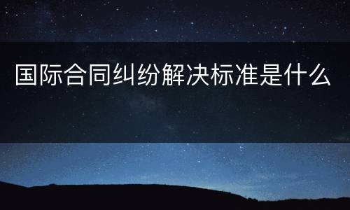 国际合同纠纷解决标准是什么