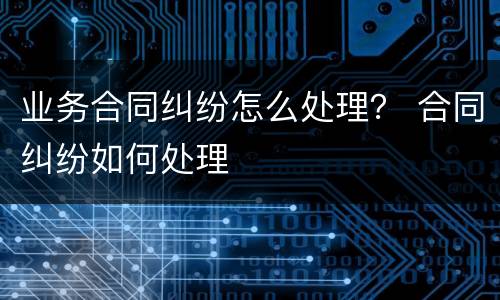 业务合同纠纷怎么处理？ 合同纠纷如何处理