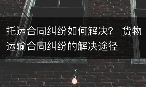 托运合同纠纷如何解决？ 货物运输合同纠纷的解决途径