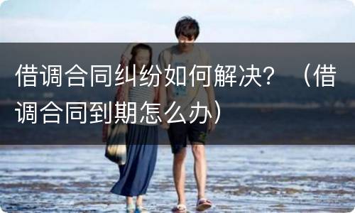 借调合同纠纷如何解决？（借调合同到期怎么办）
