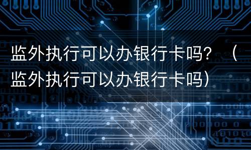 监外执行可以办银行卡吗？（监外执行可以办银行卡吗）