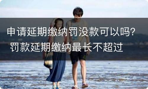 申请延期缴纳罚没款可以吗？ 罚款延期缴纳最长不超过