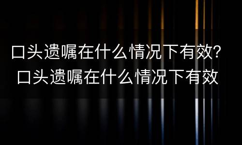 口头遗嘱在什么情况下有效？ 口头遗嘱在什么情况下有效