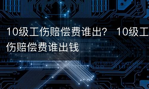10级工伤赔偿费谁出？ 10级工伤赔偿费谁出钱