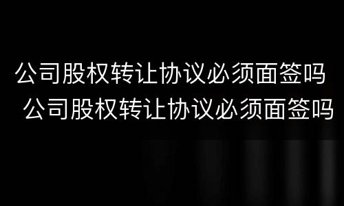 公司股权转让协议必须面签吗 公司股权转让协议必须面签吗