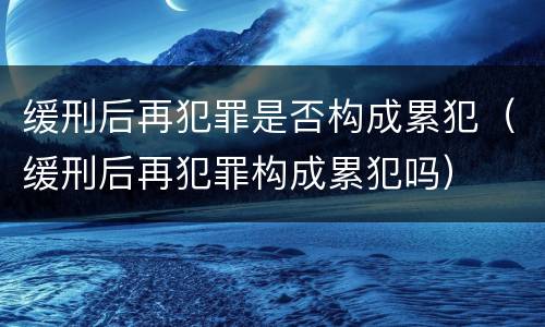缓刑后再犯罪是否构成累犯（缓刑后再犯罪构成累犯吗）