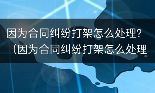 因为合同纠纷打架怎么处理？（因为合同纠纷打架怎么处理赔偿）