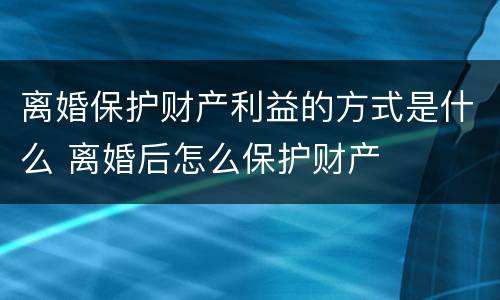 离婚保护财产利益的方式是什么 离婚后怎么保护财产