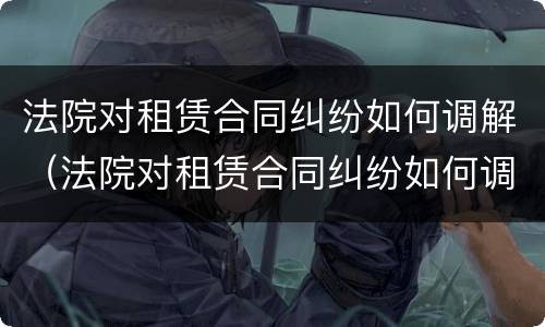 法院对租赁合同纠纷如何调解（法院对租赁合同纠纷如何调解的）