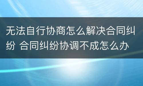 无法自行协商怎么解决合同纠纷 合同纠纷协调不成怎么办