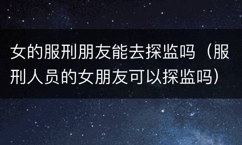 女的服刑朋友能去探监吗（服刑人员的女朋友可以探监吗）