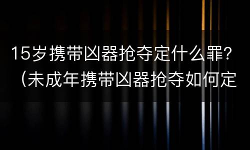 15岁携带凶器抢夺定什么罪？（未成年携带凶器抢夺如何定罪）
